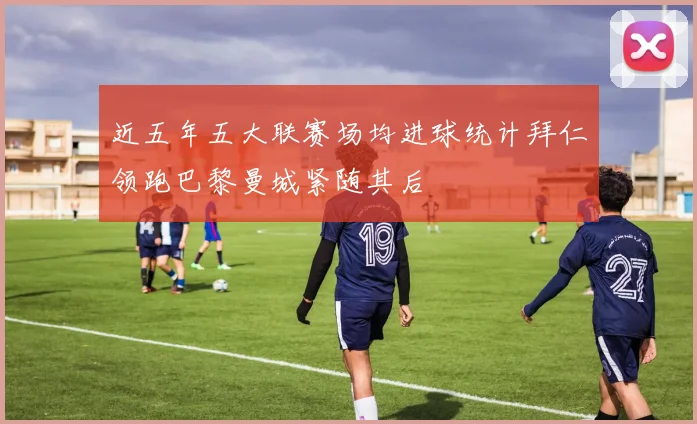 近五年五大联赛场均进球统计拜仁领跑巴黎曼城紧随其后