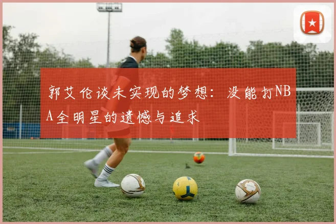 郭艾伦谈未实现的梦想：没能打NBA全明星的遗憾与追求