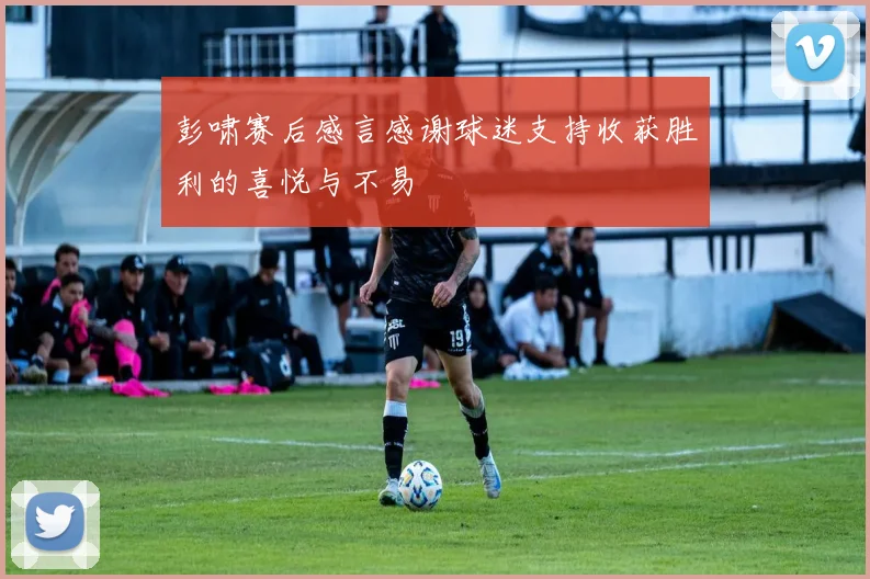 彭啸赛后感言感谢球迷支持收获胜利的喜悦与不易