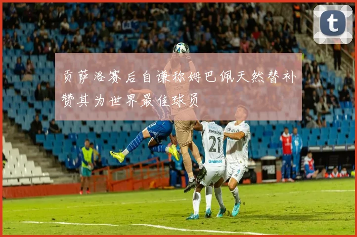 贡萨洛赛后自谦称姆巴佩天然替补赞其为世界最佳球员