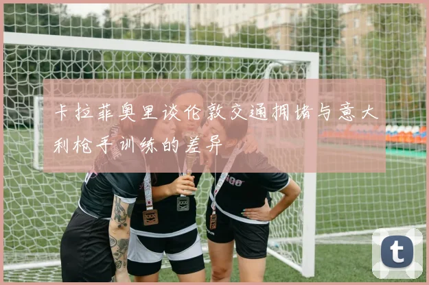 卡拉菲奥里谈伦敦交通拥堵与意大利枪手训练的差异