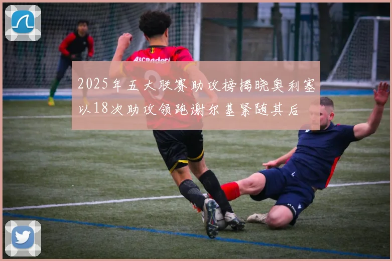 2025年五大联赛助攻榜揭晓奥利塞以18次助攻领跑谢尔基紧随其后