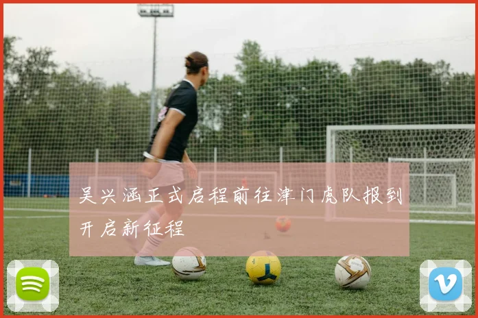 吴兴涵正式启程前往津门虎队报到开启新征程