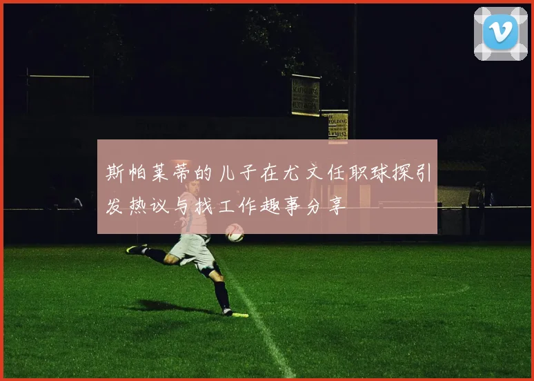 斯帕莱蒂的儿子在尤文任职球探引发热议与找工作趣事分享