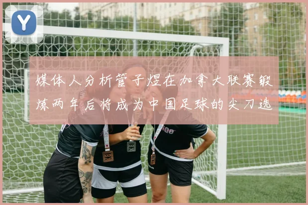 媒体人分析管子煜在加拿大联赛锻炼两年后将成为中国足球的尖刀选手