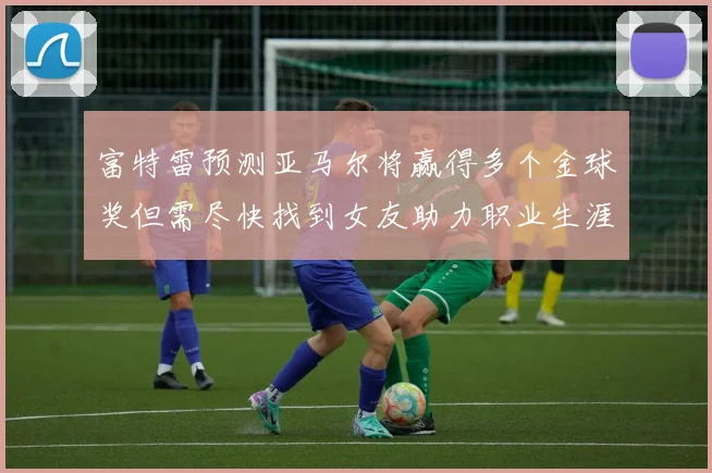 富特雷预测亚马尔将赢得多个金球奖但需尽快找到女友助力职业生涯
