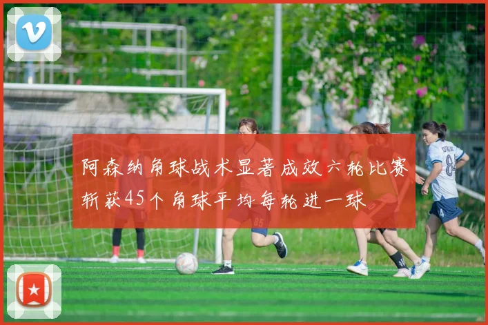 阿森纳角球战术显著成效六轮比赛斩获45个角球平均每轮进一球