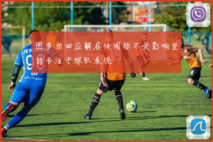 图多尔回应解雇传闻称不受影响坚持专注于球队表现
