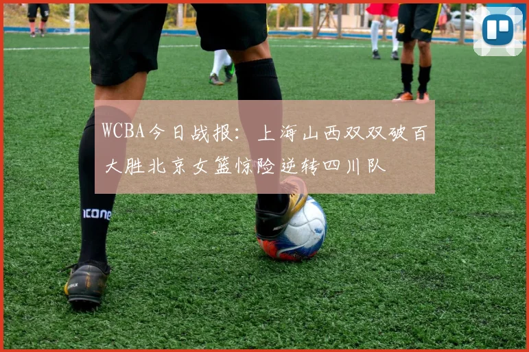 WCBA今日战报：上海山西双双破百大胜北京女篮惊险逆转四川队