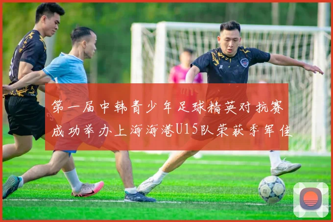 第一届中韩青少年足球精英对抗赛成功举办上海海港U15队荣获季军佳绩