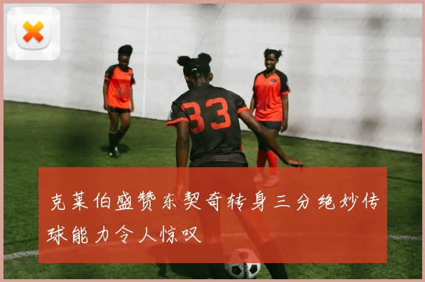 克莱伯盛赞东契奇转身三分绝妙传球能力令人惊叹