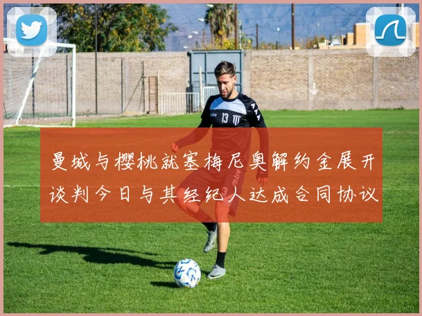 曼城与樱桃就塞梅尼奥解约金展开谈判今日与其经纪人达成合同协议