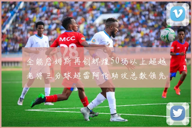 全能詹姆斯再创辉煌50场以上超越老将三分球超雷阿伦助攻总数领先隆多