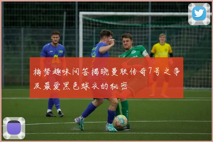 梅努趣味问答揭晓曼联传奇7号之争及最爱黑色球衣的秘密