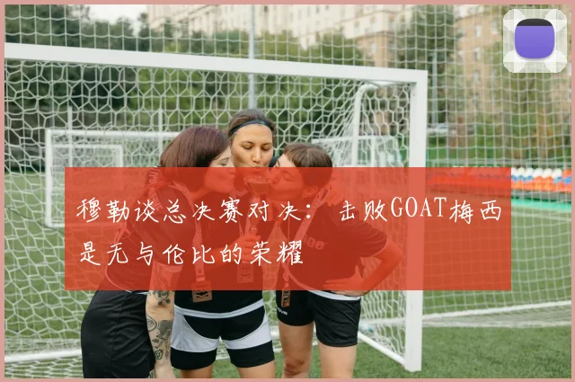 穆勒谈总决赛对决：击败GOAT梅西是无与伦比的荣耀