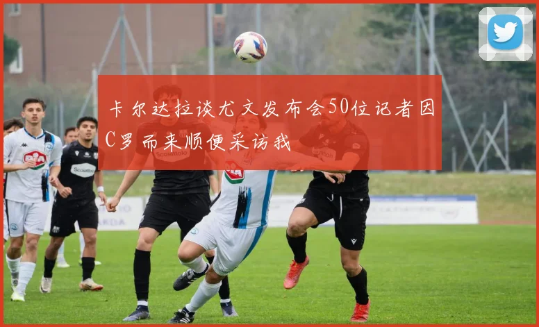卡尔达拉谈尤文发布会50位记者因C罗而来顺便采访我