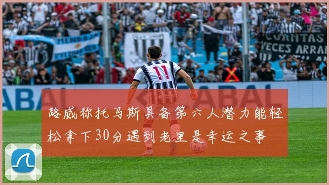 路威称托马斯具备第六人潜力能轻松拿下30分遇到老里是幸运之事