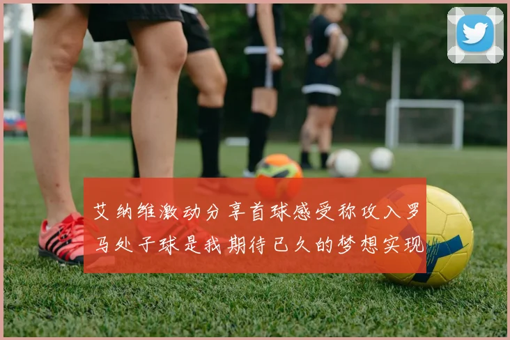 艾纳维激动分享首球感受称攻入罗马处子球是我期待已久的梦想实现