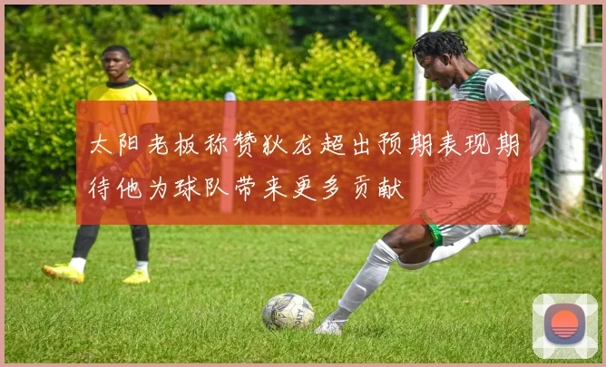 太阳老板称赞狄龙超出预期表现期待他为球队带来更多贡献