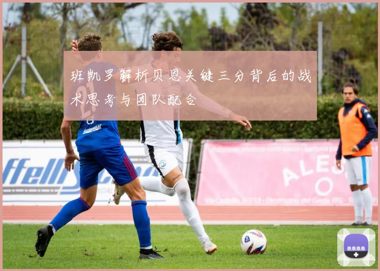 班凯罗解析贝恩关键三分背后的战术思考与团队配合